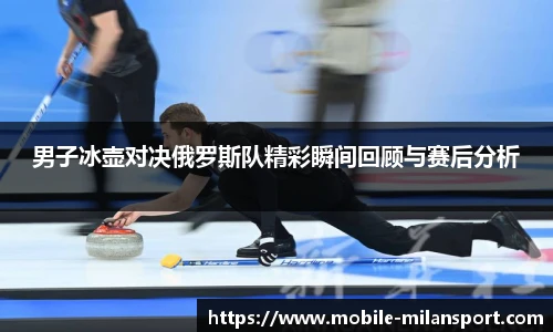 男子冰壶对决俄罗斯队精彩瞬间回顾与赛后分析
